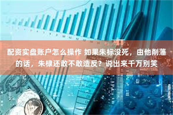配资实盘账户怎么操作 如果朱标没死，由他削藩的话，朱棣还敢不敢造反？说出来千万别笑