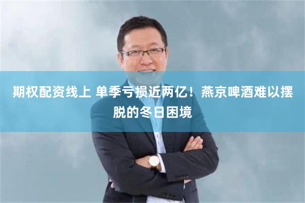 期权配资线上 单季亏损近两亿！燕京啤酒难以摆脱的冬日困境