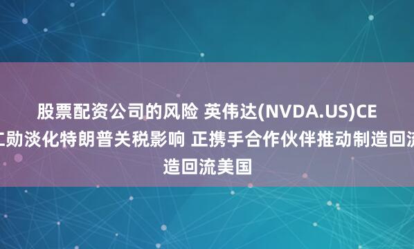 股票配资公司的风险 英伟达(NVDA.US)CEO黄仁勋淡化特朗普关税影响 正携手合作伙伴推动制造回流美国