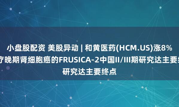 小盘股配资 美股异动 | 和黄医药(HCM.US)涨8% 治疗晚期肾细胞癌的FRUSICA-2中国II/III期研究达主要终点
