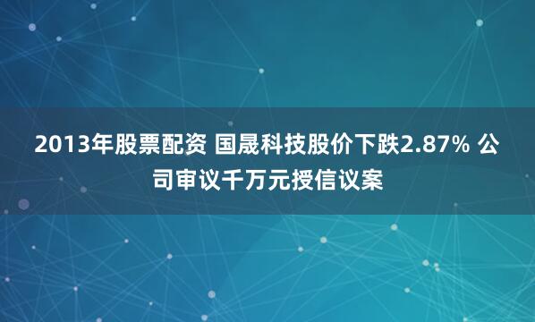 2013年股票配资 国晟科技股价下跌2.87% 公司审议千万元授信议案