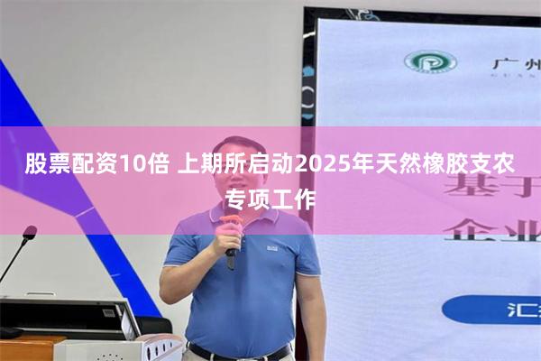 股票配资10倍 上期所启动2025年天然橡胶支农专项工作