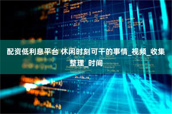 配资低利息平台 休闲时刻可干的事情_视频_收集整理_时间
