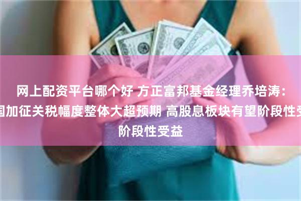 网上配资平台哪个好 方正富邦基金经理乔培涛：美国加征关税幅度整体大超预期 高股息板块有望阶段性受益