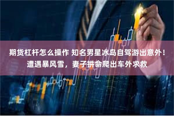 期货杠杆怎么操作 知名男星冰岛自驾游出意外！遭遇暴风雪，妻子拼命爬出车外求救