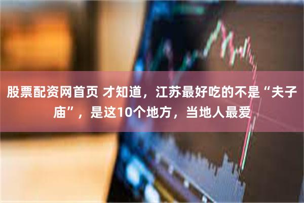股票配资网首页 才知道，江苏最好吃的不是“夫子庙”，是这10个地方，当地人最爱
