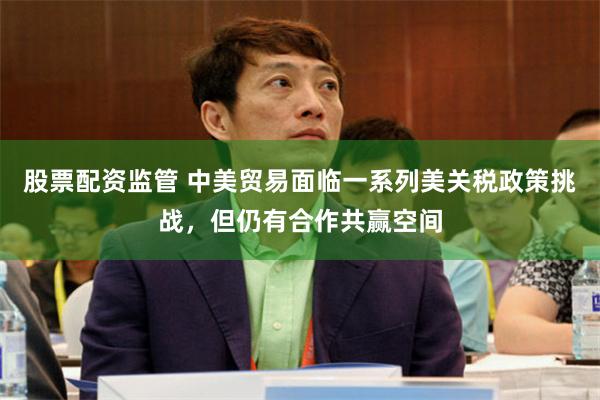 股票配资监管 中美贸易面临一系列美关税政策挑战，但仍有合作共赢空间