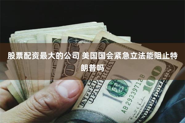股票配资最大的公司 美国国会紧急立法能阻止特朗普吗