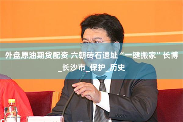 外盘原油期货配资 六朝砖石遗址“一键搬家”长博_长沙市_保护_历史