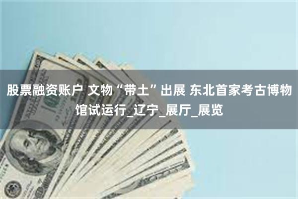 股票融资账户 文物“带土”出展 东北首家考古博物馆试运行_辽宁_展厅_展览