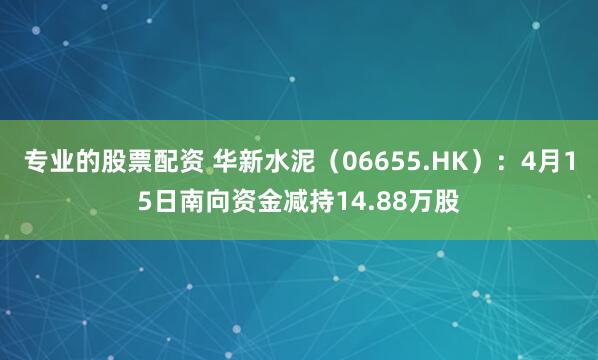 专业的股票配资 华新水泥（06655.HK）：4月15日南向资金减持14.88万股