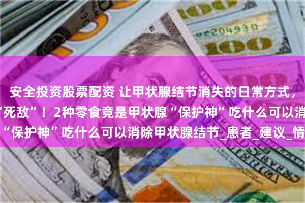 安全投资股票配资 让甲状腺结节消失的日常方式，枸杞+它泡水喝，结节“死敌”！2种零食竟是甲状腺“保护神”吃什么可以消除甲状腺结节_患者_建议_情绪