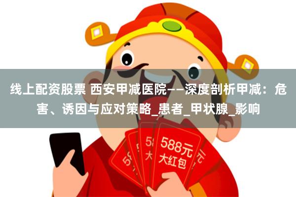 线上配资股票 西安甲减医院——深度剖析甲减：危害、诱因与应对策略_患者_甲状腺_影响