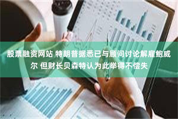 股票融资网站 特朗普据悉已与顾问讨论解雇鲍威尔 但财长贝森特认为此举得不偿失