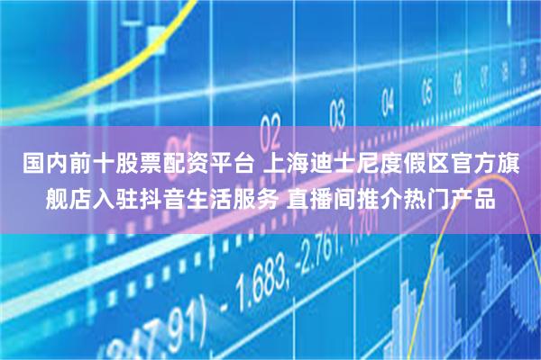 国内前十股票配资平台 上海迪士尼度假区官方旗舰店入驻抖音生活服务 直播间推介热门产品