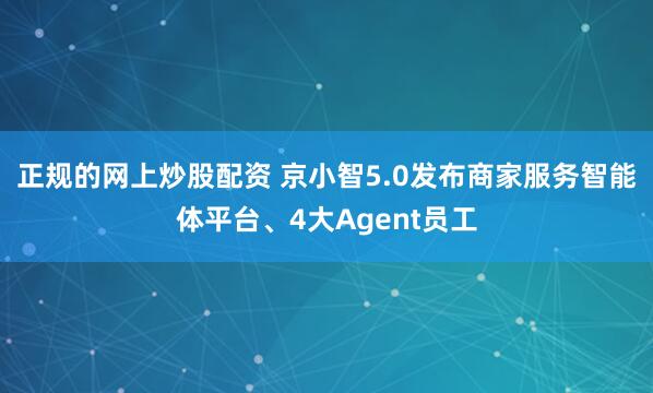 正规的网上炒股配资 京小智5.0发布商家服务智能体平台、4大Agent员工