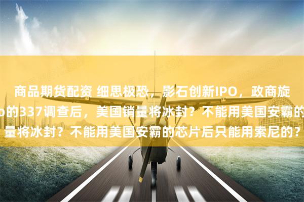 商品期货配资 细思极恐，影石创新IPO，政商旋转门？关税战与GoPro的337调查后，美国销量将冰封？不能用美国安霸的芯片后只能用索尼的？