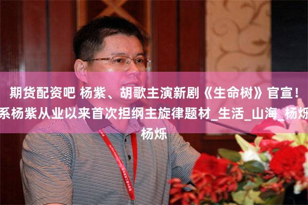 期货配资吧 杨紫、胡歌主演新剧《生命树》官宣！系杨紫从业以来首次担纲主旋律题材_生活_山海_杨烁
