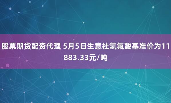 股票期货配资代理 5月5日生意社氢氟酸基准价为11883.33元/吨