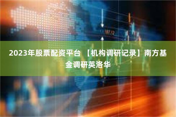 2023年股票配资平台 【机构调研记录】南方基金调研英洛华