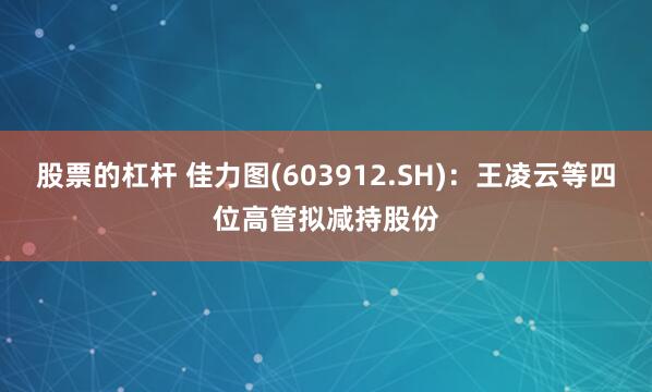 股票的杠杆 佳力图(603912.SH)：王凌云等四位高管拟减持股份