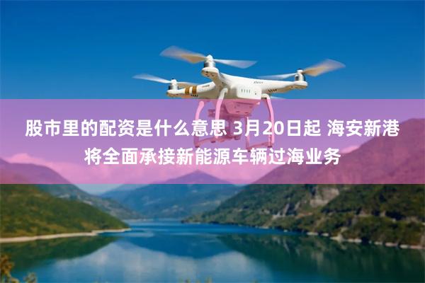 股市里的配资是什么意思 3月20日起 海安新港将全面承接新能源车辆过海业务