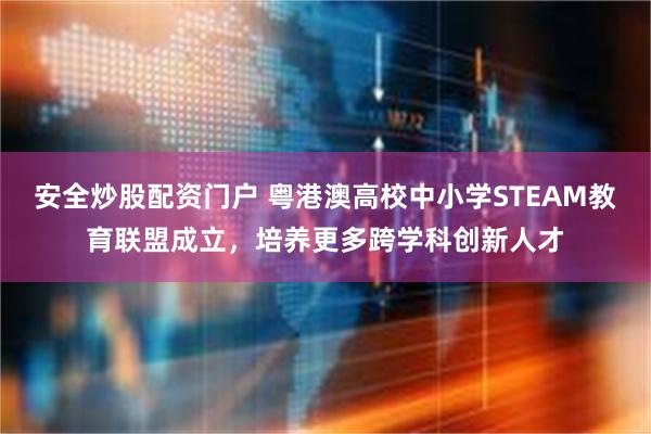 安全炒股配资门户 粤港澳高校中小学STEAM教育联盟成立，培养更多跨学科创新人才