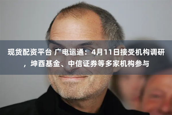 现货配资平台 广电运通：4月11日接受机构调研，坤酉基金、中信证券等多家机构参与