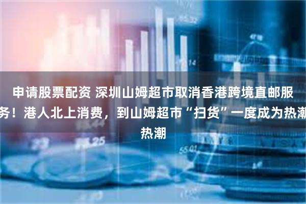 申请股票配资 深圳山姆超市取消香港跨境直邮服务！港人北上消费，到山姆超市“扫货”一度成为热潮