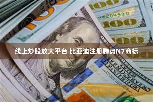 线上炒股放大平台 比亚迪注册腾势N7商标