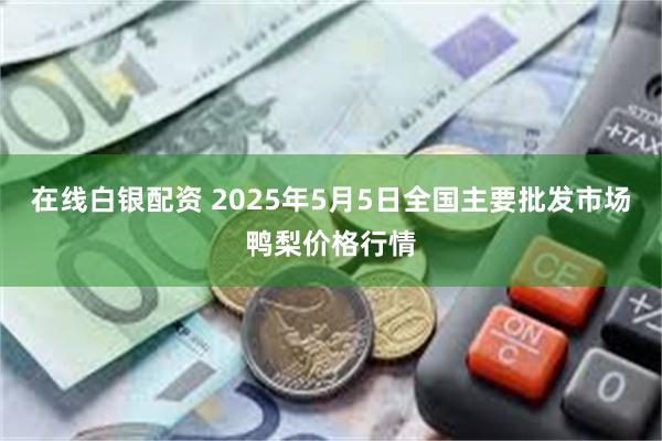在线白银配资 2025年5月5日全国主要批发市场鸭梨价格行情