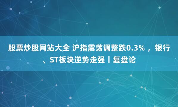 股票炒股网站大全 沪指震荡调整跌0.3% ，银行、ST板块逆势走强丨复盘论