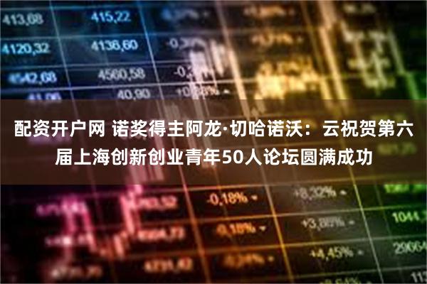 配资开户网 诺奖得主阿龙·切哈诺沃：云祝贺第六届上海创新创业青年50人论坛圆满成功