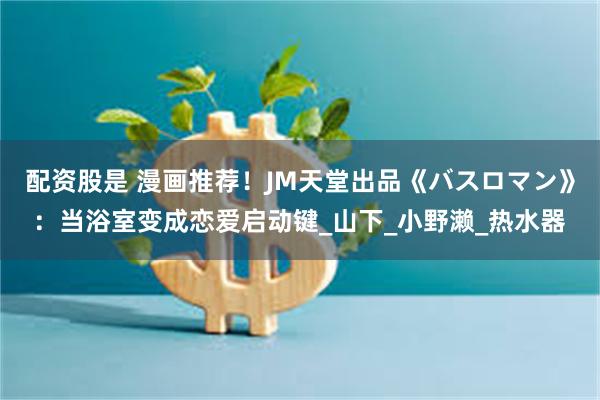 配资股是 漫画推荐！JM天堂出品《バスロマン》：当浴室变成恋爱启动键_山下_小野濑_热水器
