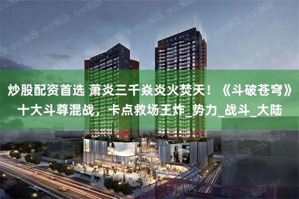 炒股配资首选 萧炎三千焱炎火焚天！《斗破苍穹》十大斗尊混战，卡点救场王炸_势力_战斗_大陆