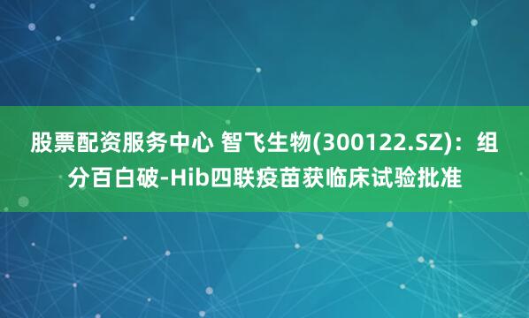 股票配资服务中心 智飞生物(300122.SZ)：组分百白破-Hib四联疫苗获临床试验批准