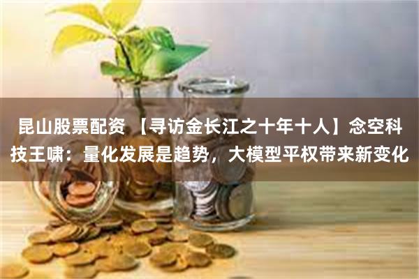 昆山股票配资 【寻访金长江之十年十人】念空科技王啸：量化发展是趋势，大模型平权带来新变化
