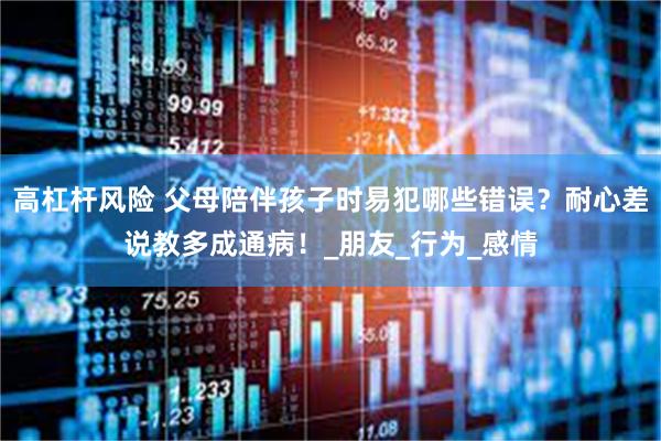 高杠杆风险 父母陪伴孩子时易犯哪些错误？耐心差说教多成通病！_朋友_行为_感情