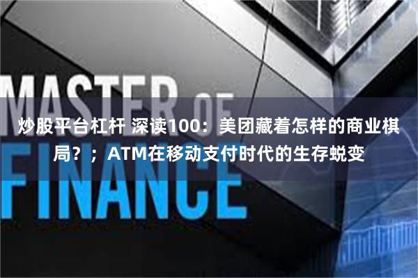 炒股平台杠杆 深读100：美团藏着怎样的商业棋局？；ATM在移动支付时代的生存蜕变