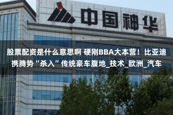 股票配资是什么意思啊 硬刚BBA大本营！比亚迪携腾势“杀入”传统豪车腹地_技术_欧洲_汽车