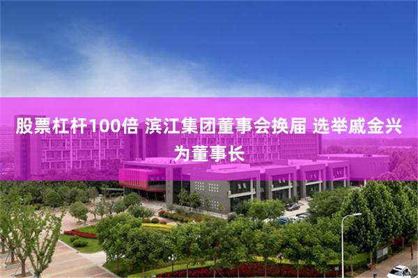 股票杠杆100倍 滨江集团董事会换届 选举戚金兴为董事长