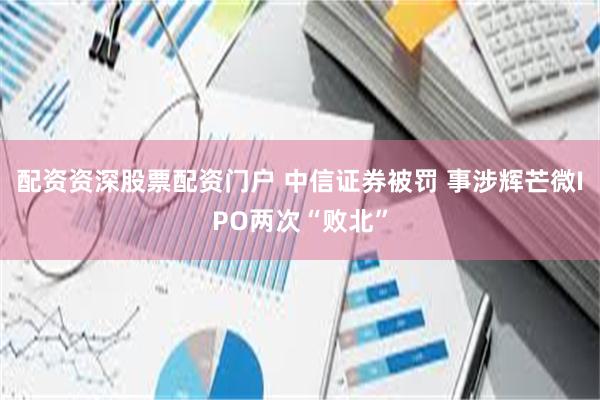 配资资深股票配资门户 中信证券被罚 事涉辉芒微IPO两次“败北”