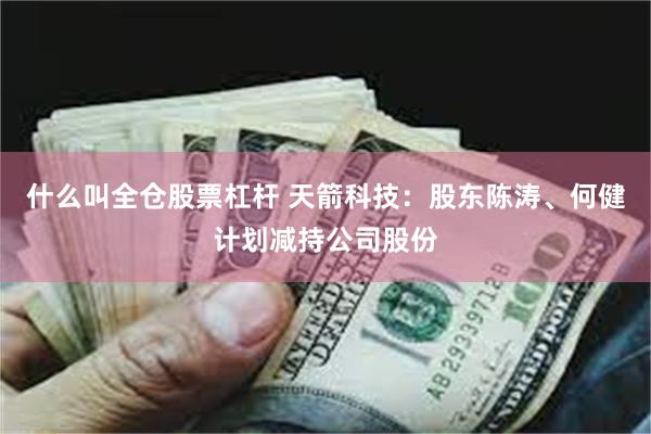 什么叫全仓股票杠杆 天箭科技：股东陈涛、何健计划减持公司股份