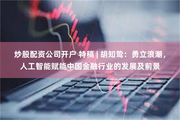 炒股配资公司开户 特稿 | 胡知鸷：勇立浪潮，人工智能赋能中国金融行业的发展及前景