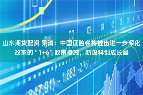 山东期货配资 吴清：中国证监会将推出进一步深化改革的“1+6”政策措施，新设科创成长层