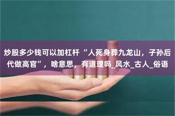 炒股多少钱可以加杠杆 “人死身葬九龙山，子孙后代做高官”，啥意思，有道理吗_风水_古人_俗语