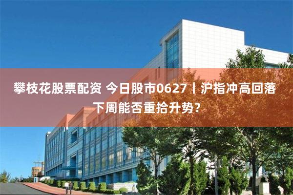 攀枝花股票配资 今日股市0627丨沪指冲高回落 下周能否重拾升势？