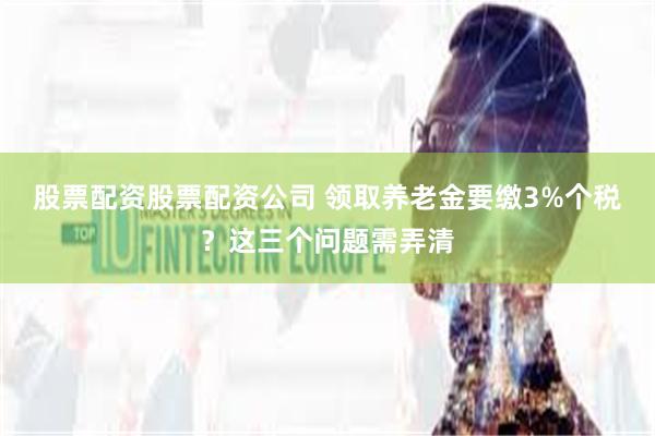 股票配资股票配资公司 领取养老金要缴3%个税？这三个问题需弄清