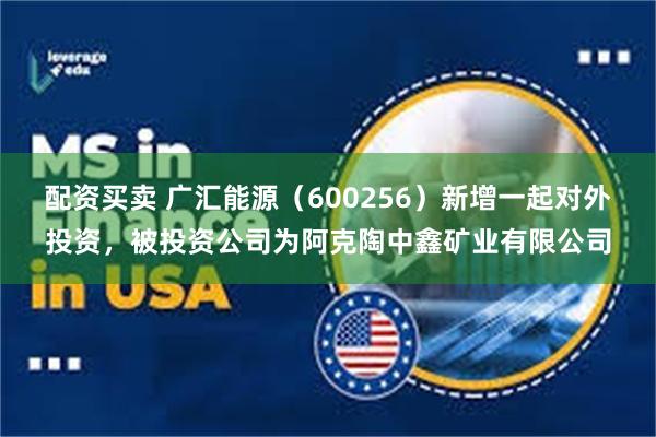 配资买卖 广汇能源（600256）新增一起对外投资，被投资公司为阿克陶中鑫矿业有限公司