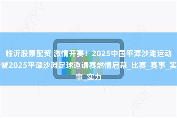 临沂股票配资 激情开赛！2025中国平潭沙滩运动会暨2025平潭沙滩足球邀请赛燃情启幕_比赛_赛事_实力